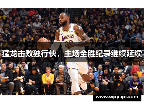 猛龙击败独行侠，主场全胜纪录继续延续